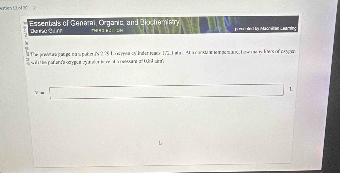 estion 12 of 20 
Essentials of General, Organic, and Biochemistry 
Denise Guinn THIRD EDITION presented by Macmillan Learning 
The pressure gauge on a patient's 2.29 L oxygen cylinder reads 172.1 atm. At a constant temperature, how many liters of oxygen
V=□ L