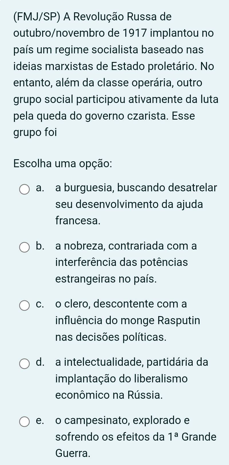 (FMJ/SP) A Revolução Russa de
outubro/novembro de 1917 implantou no
país um regime socialista baseado nas
ideias marxistas de Estado proletário. No
entanto, além da classe operária, outro
grupo social participou ativamente da luta
pela queda do governo czarista. Esse
grupo foi
Escolha uma opção:
a. a burguesia, buscando desatrelar
seu desenvolvimento da ajuda
francesa.
b. a nobreza, contrariada com a
interferência das potências
estrangeiras no país.
c. o clero, descontente com a
influência do monge Rasputin
nas decisões políticas.
d. a intelectualidade, partidária da
implantação do liberalismo
econômico na Rússia.
e. o campesinato, explorado e
sofrendo os efeitos da 1^a Grande
Guerra.