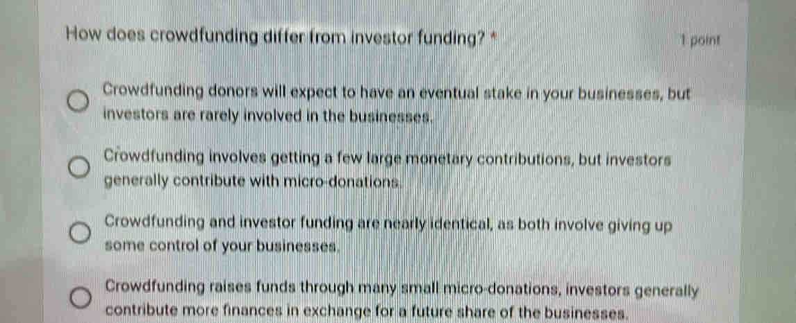 How does crowdfunding differ from investor funding?* 1 point
Crowdfunding donors will expect to have an eventual stake in your businesses, but
investors are rarely involved in the businesses.
Crowdfunding involves getting a few large monetary contributions, but investors
generally contribute with micro-donations.
Crowdfunding and investor funding are nearly identical, as both involve giving up
some control of your businesses.
Crowdfunding raises funds through many small micro-donations, investors generally
contribute more finances in exchange for a future share of the businesses.