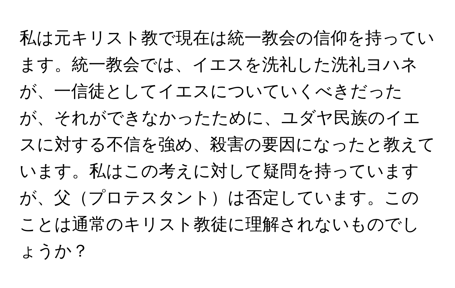 私は元キリスト教で現在は統一教会の信仰を持っています。統一教会では、イエスを洗礼した洗礼ヨハネが、一信徒としてイエスについていくべきだったが、それができなかったために、ユダヤ民族のイエスに対する不信を強め、殺害の要因になったと教えています。私はこの考えに対して疑問を持っていますが、父プロテスタントは否定しています。このことは通常のキリスト教徒に理解されないものでしょうか？