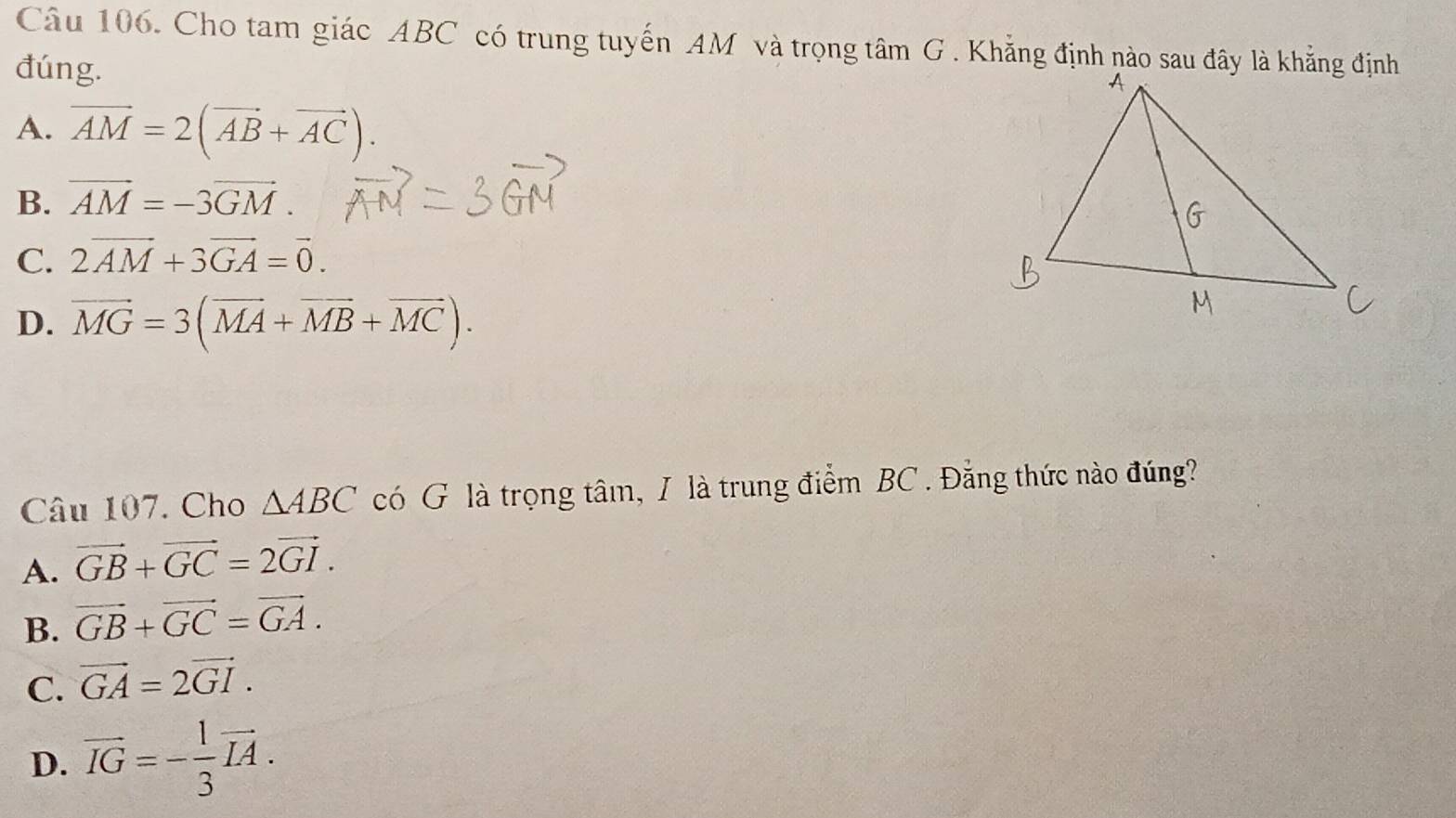 Cho tam giác ABC có trung tuyến AM và trọng tâm G . Khẵng định nào sau đây là khẳng định
đúng.
A. vector AM=2(vector AB+vector AC).
B. vector AM=-3vector GM.
C. 2vector AM+3vector GA=vector 0.
D. vector MG=3(vector MA+vector MB+vector MC). 
Câu 107. Cho △ ABC có G là trọng tâm, / là trung điểm BC. Đẳng thức nào đúng?
A. vector GB+vector GC=2vector GI.
B. vector GB+vector GC=vector GA.
C. vector GA=2vector GI.
D. vector IG=- 1/3 vector IA.