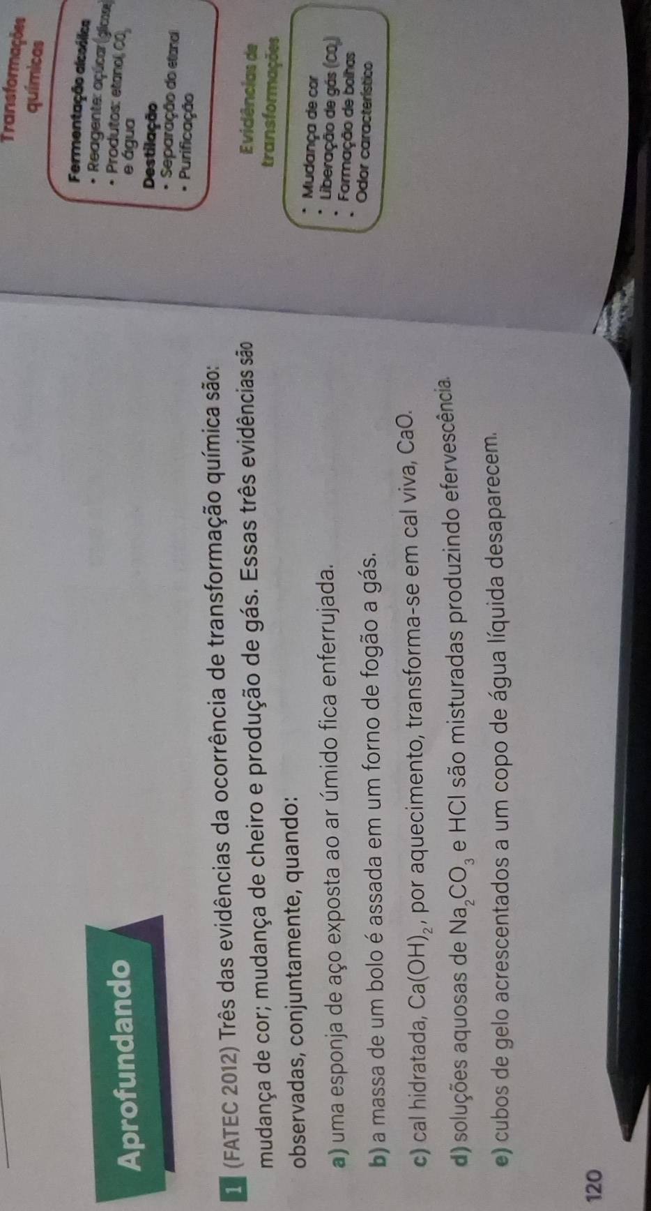Transformações
químicas
Fermentação elcoólico
Reagente: açúcar (glicoss)
Aprofundando
Produtos: etanol, CO
e água
Destilação
* Separação do etanal
* Purificação
1 (FATEC 2012) Três das evidências da ocorrência de transformação química são:
mudança de cor; mudança de cheiro e produção de gás. Essas três evidências são
Evidências de
transformações
observadas, conjuntamente, quando:
Mudança de cor
a) uma esponja de aço exposta ao ar úmido fica enferrujada. Liberação de gás (CO)
Formação de bolhas
b) a massa de um bolo é assada em um forno de fogão a gás.
Odor característico
c) cal hidratada, Ca(OH)_2 , por aquecimento, transforma-se em cal viva, CaO.
d) soluções aquosas de Na_2CO_3 e HCI são misturadas produzindo efervescência.
e) cubos de gelo acrescentados a um copo de água líquida desaparecem.
120