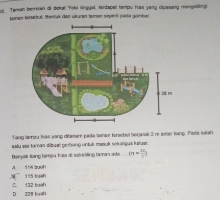 Taman bermain di dekat Yola tinggal, terdapat lampu hias yang dipasang mengelilingi
taman tersebut. Bentuk dan ukuran taman seperti pada gambar.
Tiang lampu hias yang ditanam pada taman tersebut berjarak 2 m antar tiang. Pada salah
satu sisi taman dibuat gerbang untuk masuk sekaligus keluar.
Banyak tiang lampu hias di sekeliling taman ada (π = 22/7 )
A. 114 buah
B 115 buah
C. 132 buah
D. 228 buah