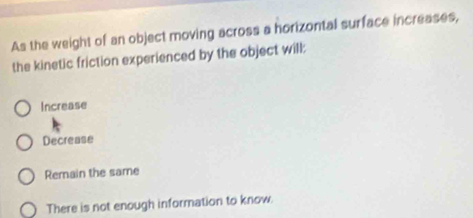 As the weight of an object moving across a horizontal surface increases,
the kinetic friction experienced by the object will:
Increase
Decrease
Remain the same
There is not enough information to know