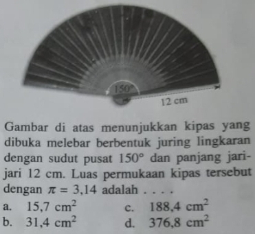 Gambar di atas menunjukkan kipas yang
dibuka melebar berbentuk juring lingkaran
dengan sudut pusat 150° dan panjang jari-
jari 12 cm. Luas permukaan kipas tersebut
dengan π =3,14 adalah ....
a. 15,7cm^2 c. 188,4cm^2
b. 31,4cm^2 d. 376.8cm^2