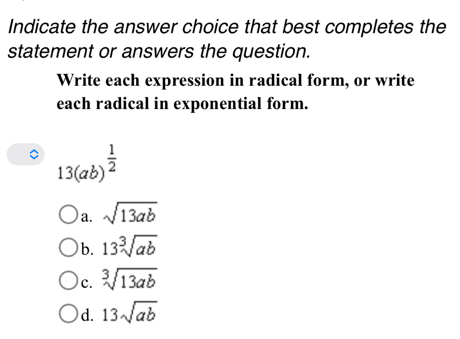 Indicate the answer choice that best completes the
statement or answers the question.
Write each expression in radical form, or write
each radical in exponential form.
13(ab)^ 1/2 
a. sqrt(13ab)
b. 13sqrt[3](ab)
c. sqrt[3](13ab)
d. 13sqrt(ab)