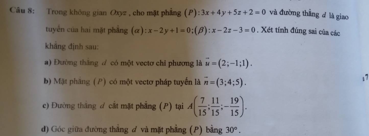 Trong không gian Oxyz , cho mặt phẳng (P): :3x+4y+5z+2=0 và đường thẳng đ là giao
tuyển của hai mặt phẳng (α): x-2y+1=0;(beta ):x-2z-3=0. Xét tính đúng sai của các
khẳng định sau:
a) Đường thăng đ có một vectơ chỉ phương là vector u=(2;-1;1). 
b) Mặt phẳng (P) có một vectơ pháp tuyến là vector n=(3;4;5). 
17
c) Đường thắng d cắt mặt phẳng (P) tại A( 7/15 ; 11/15 ;- 19/15 ). 
d) Góc giữa đường thắng đ và mặt phẳng (P) bằng 30°.