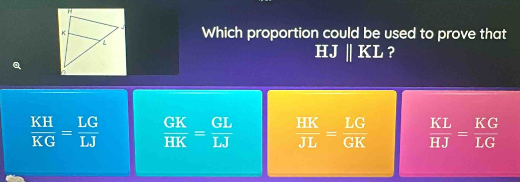 Which proportion could be used to prove that
HJ || KL ?
 KH/KG = LG/LJ 
 GK/HK = GL/LJ 
 HK/JL = LG/GK 
 KL/HJ = KG/LG 