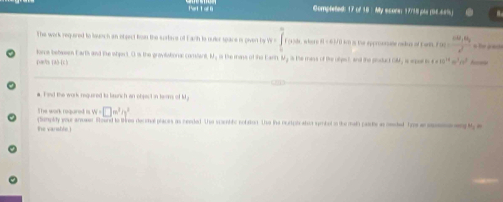 ol 6 Completed: 17 of 18 My score; 17/18 pls (04.44%) 
The work required to launch an object from the surface of Earth to outer space i given by W=∈tlimits _0^(mf(x)dx wheere 8/ 63/0 km is the approsmate rabus of E arth. f(x)=frac cot x_1).6t_2x^2 o the anes 
force between Earth and the object. O is the gravdational constant. My is the mass of the Earth. My is the mass of the olpct and the product OM, is qert 4=10^(14)m^3/s^2
parts (a)-(c) Accara 
a. Find the work nequired to launch an object in terms of M_1
The work required is W=□ m^2/s^2
(tiemplity your answer. Round to three decimal places as needed. Use scientdic notation. Use the mulsiplication symbol in the math paiee as meted Typs a sen a 1
the vanable.)