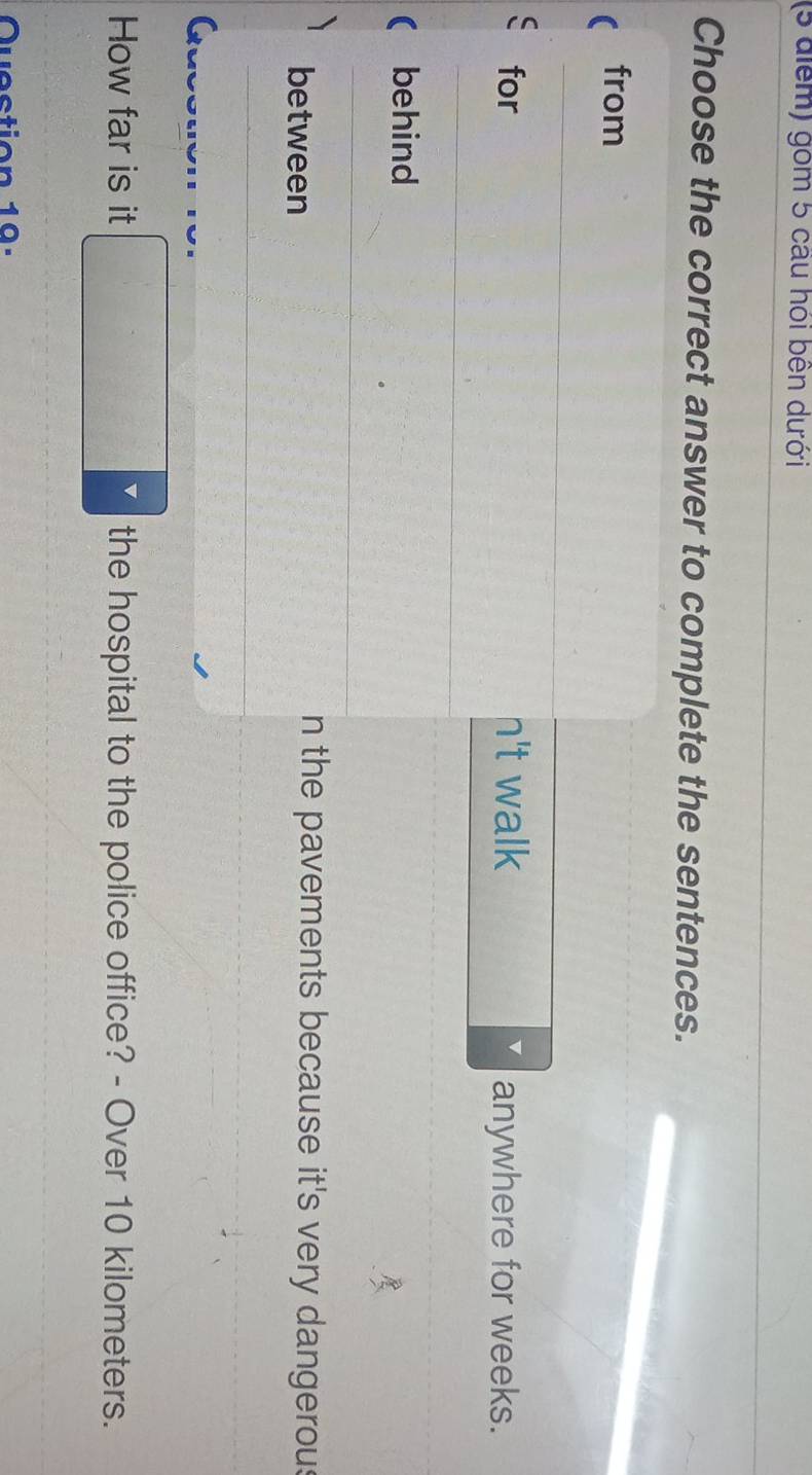 gồm 5 câu hói bên dưới
Choose the correct answer to complete the sentences.
from
for n't walk anywhere for weeks.
( behind
between
n the pavements because it's very dangerous
How far is it □ > the hospital to the police office? - Over 10 kilometers.