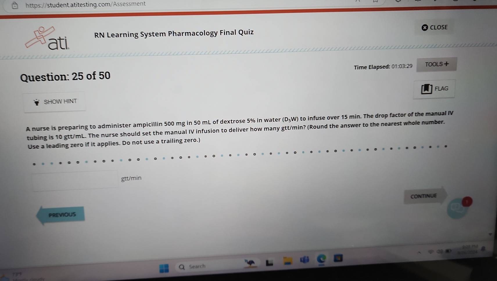 CLOSE 
RN Learning System Pharmacology Final Quiz 
ati 
Question: 25 of 50 Time Elapsed: 01:03:29 TOOLS+ 
A FLAG 
SHOW HINT 
A nurse is preparing to administer ampicillin 500 mg in 50 mL of dextrose 5% in water (D_5W) to infuse over 15 min. The drop factor of the manual IV 
tubing is 10 gtt/mL. The nurse should set the manual IV infusion to deliver how many gtt/min? (Round the answer to the nearest whole number. 
Use a leading zero if it applies. Do not use a trailing zero.)
gtt/min
CONTINUE 
PREVIOUS 
Search