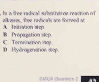 In a free radical substitution reaction of
alkanes, free radicals are formed at
A Initiation step.
B Propagation step.
C Termination step.
D Hydrogenation step.
DK024 Chemistry 2