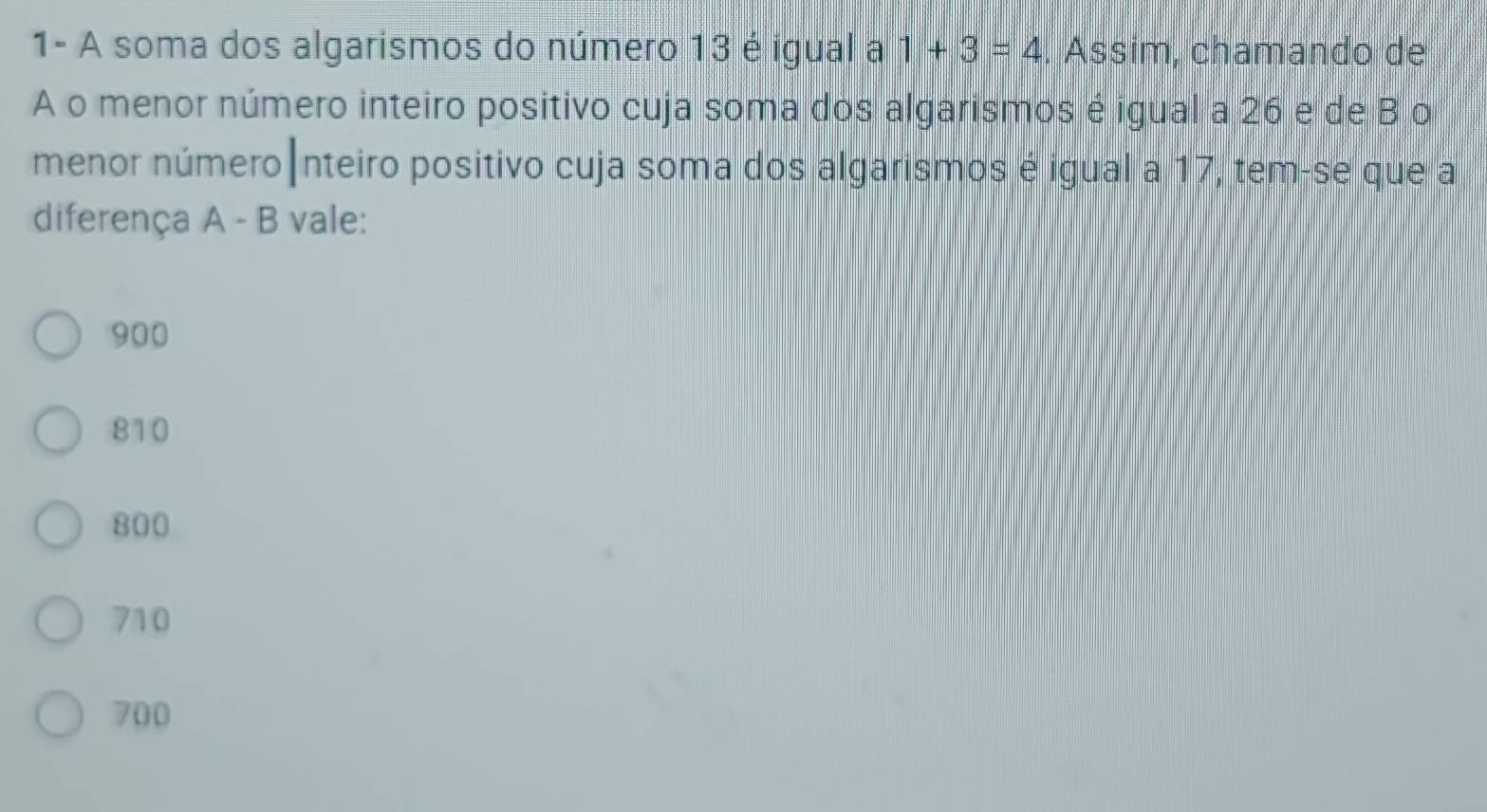 1- A soma dos algarismos do número 13 é igual a 1+3=4. Assim, chamando de
A o menor número inteiro positivo cuja soma dos algarismos é igual a 26 e de B o
menor número|nteiro positivo cuja soma dos algarismos é igual a 17, tem-se que a
diferença A - B vale:
900
810
800
710
700