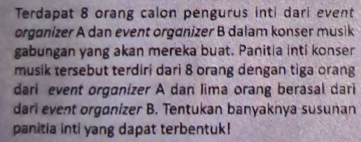 Terdapat 8 orang calon pengurus inti dari event 
organizer A dan event organizer B dalam konser musik 
gabungan yang akan mereka buat. Panitia inti konser 
musik tersebut terdiri dari 8 orang dengan tiga orang 
dari event organízer A dan lima orang berasal dari 
dari event orgonizer B. Tentukan banyaknya susuñan 
panitia inti yang dapat terbentuk!