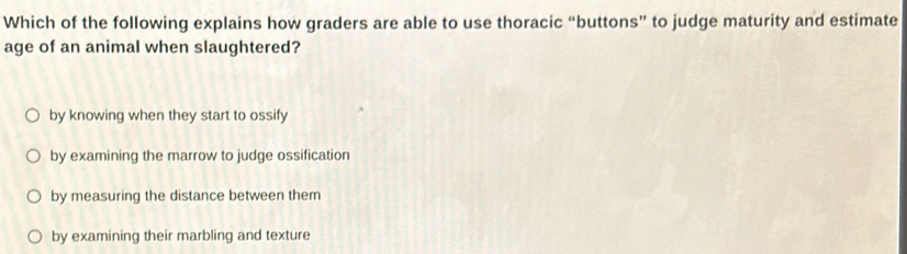 Which of the following explains how graders are able to use thoracic “buttons” to judge maturity and estimate
age of an animal when slaughtered?
by knowing when they start to ossify
by examining the marrow to judge ossification
by measuring the distance between them
by examining their marbling and texture