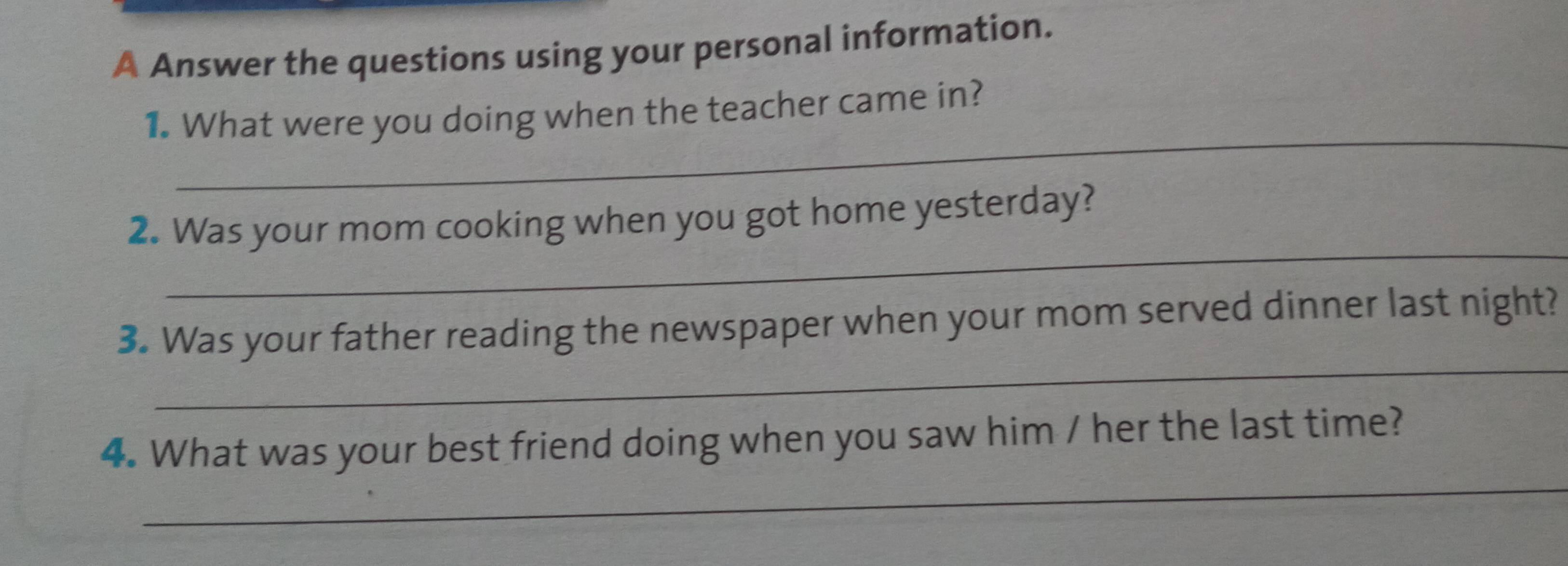 A Answer the questions using your personal information. 
_ 
1. What were you doing when the teacher came in? 
_ 
2. Was your mom cooking when you got home yesterday? 
_ 
3. Was your father reading the newspaper when your mom served dinner last night? 
_ 
4. What was your best friend doing when you saw him / her the last time?