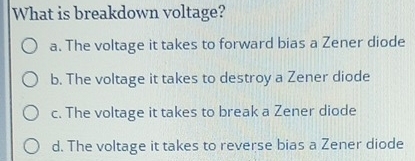 What is breakdown voltage?
a. The voltage it takes to forward bias a Zener diode
b. The voltage it takes to destroy a Zener diode
c. The voltage it takes to break a Zener diode
d. The voltage it takes to reverse bias a Zener diode