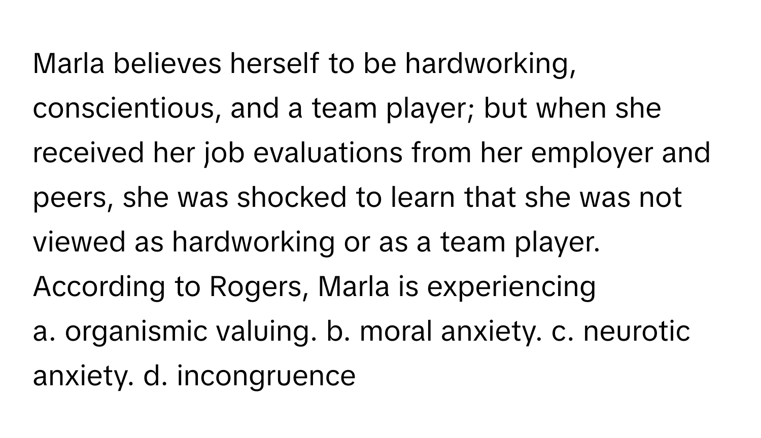 Marla believes herself to be hardworking, conscientious, and a team player; but when she received her job evaluations from her employer and peers, she was shocked to learn that she was not viewed as hardworking or as a team player. According to Rogers, Marla is experiencing

a. organismic valuing. b. moral anxiety. c. neurotic anxiety. d. incongruence