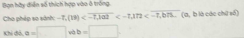 Bạn hãy điển số thích hợp vào ô trống. 
Cho phép so sánh: -7,(19) (a, b là các chữ số) 
Khi đó, a=□ và b=□.