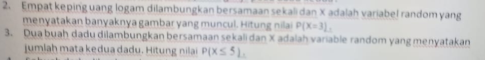 Empat keping uang logam dilambungkan bersamaan sekali dan X adalah variabel random yang 
menyatakan banyaknya gambar yang muncul. Hitung nilai P(X=3), 
3. Dua buaḥ dadu dilambungkan bersamaan sekali dan X adalah variable random yang menyatakan 
jumlah mata kedua dadu. Hitung nilai P(X≤ 5) ,