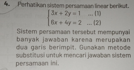 Perhatikan sistem persamaan linear berikut.
beginarrayl 3x+2y=1...(1) 6x+4y=2...(2)endarray.
Sistem persamaan tersebut mempunyai 
banyak jawaban karena merupakan 
dua garis berimpit. Gunakan metode 
substitusi untuk mencari jawaban sistem 
persamaan ini.