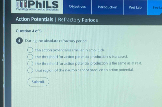 =PhILS Objectives Introduction Wet Lab Pre-L
Physiology Interactive Lab Simulations
Action Potentials | Refractory Periods
Question 4 of 5
49 During the absolute refractory period:
the action potential is smaller in amplitude.
the threshold for action potential production is increased.
N
the threshold for action potential production is the same as at rest.
that region of the neuron cannot produce an action potential.
Submit