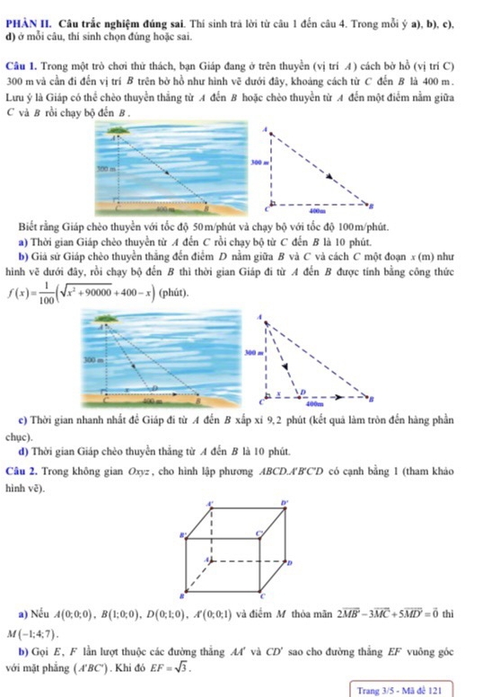 PHÀN II. Câu trắc nghiệm đúng sai. Thí sinh trả lời từ câu 1 đến câu 4. Trong mỗi ý a), b), c),
d) ở mỗi câu, thí sinh chọn đúng hoặc sai.
Câu 1. Trong một trò chơi thử thách, bạn Giáp đang ở trên thuyền (vị trí 4) cách bờ hồ (vị trí C)
300 m và cần đi đến vị trí B trên bở hồ như hình vẽ dưới đây, khoảng cách từ C đến B là 400 m.
Lưu ý là Giáp có thể chèo thuyển thắng từ A đến B hoặc chèo thuyển từ A đến một điểm nằm giữa
C và B rồi chạy bộ đến B .
Biết rằng Giáp chèo thuyển với tốc độ 50m/phút và chạy bộ với tốc độ 100m/phút.
a) Thời gian Giáp chèo thuyển từ A đến C rồi chạy bộ từ C đến B là 10 phút.
b) Giá sử Giáp chèo thuyền thắng đến điểm D nằm giữa B và C và cách C một đoạn x (m) như
hình vẽ dưới đây, rồi chạy bộ đến B thì thời gian Giáp đi từ A đến B được tính bằng công thức
f(x)= 1/100 (sqrt(x^2+90000)+400-x) (phút).
 
c) Thời gian nhanh nhất để Giáp đi từ A đến B xấp xỉ 9,2 phút (kết quả làm tròn đến hàng phần
chục).
d) Thời gian Giáp chèo thuyền thẳng từ A đến B là 10 phút.
Câu 2. Trong không gian Oxyz , cho hình lập phương ABCD.A'B'C'D có cạnh bằng 1 (tham khảo
hình ve).
a) Nếu A(0;0;0),B(1;0;0),D(0;1;0),A'(0;0;1) và điểm M thỏa mãn 2vector MB-3vector MC+5vector MD'=vector 0 thì
M(-1;4;7).
b) Gọi E, F lần lượt thuộc các đường thẳng M' và CD' sao cho đường thẳng EF vuông góc
với mặt phẳng (A'BC'). Khi đó EF=sqrt(3).
Trang 3/5-MJ đé 121