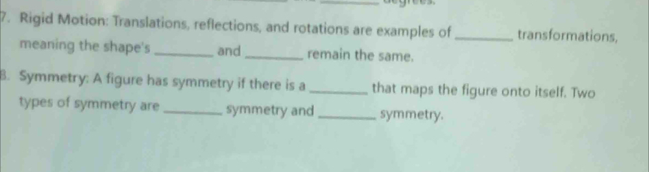 Rigid Motion: Translations, reflections, and rotations are examples of _transformations, 
meaning the shape's _and _remain the same. 
B. Symmetry: A figure has symmetry if there is a _that maps the figure onto itself. Two 
types of symmetry are _symmetry and _symmetry.