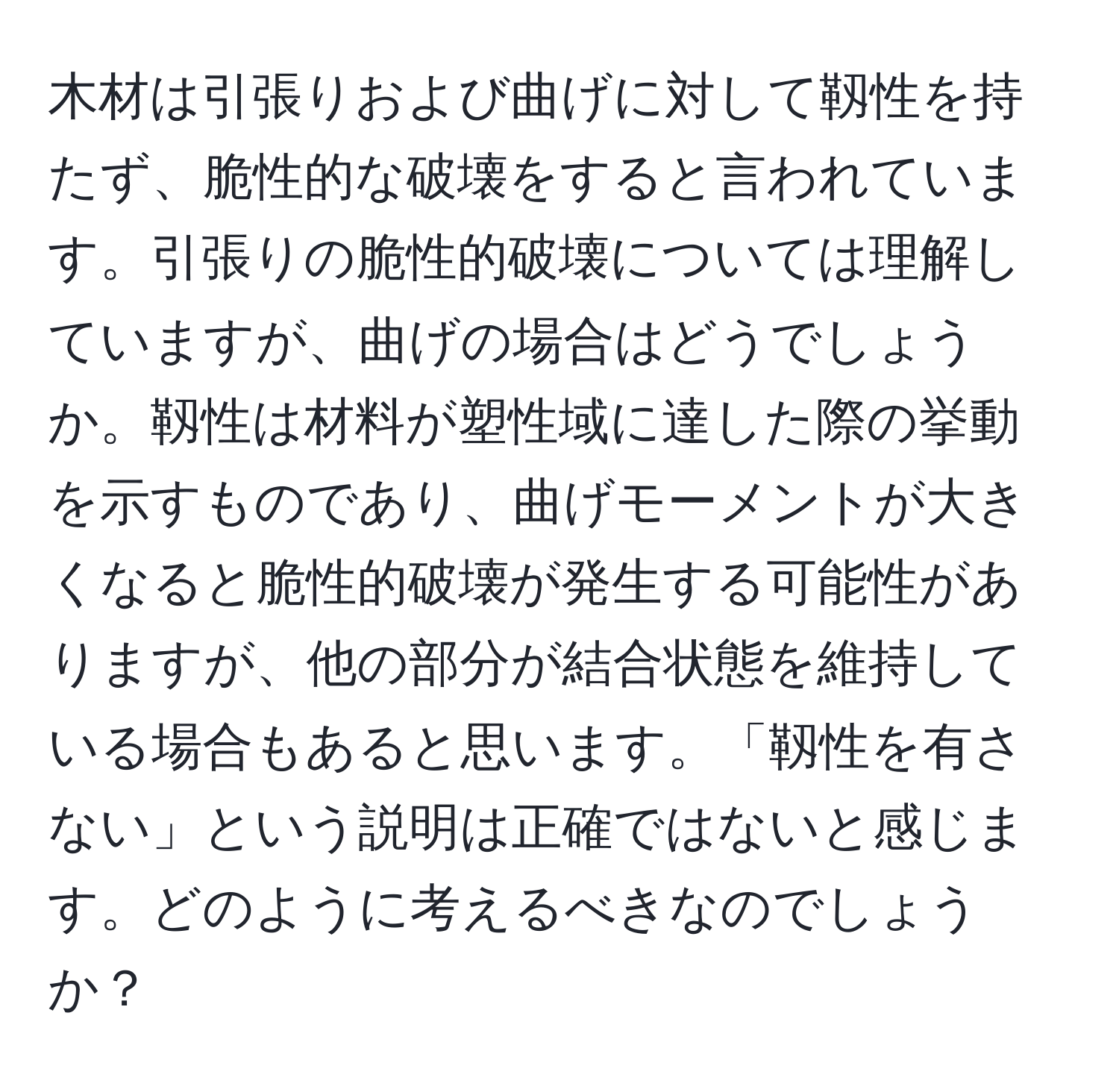 木材は引張りおよび曲げに対して靱性を持たず、脆性的な破壊をすると言われています。引張りの脆性的破壊については理解していますが、曲げの場合はどうでしょうか。靱性は材料が塑性域に達した際の挙動を示すものであり、曲げモーメントが大きくなると脆性的破壊が発生する可能性がありますが、他の部分が結合状態を維持している場合もあると思います。「靱性を有さない」という説明は正確ではないと感じます。どのように考えるべきなのでしょうか？