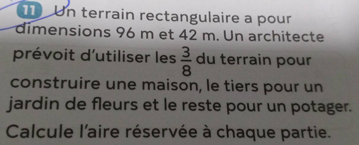 Un terrain rectangulaire a pour 
dimensions 96 m et 42 m. Un architecte 
prévoit d'utiliser les  3/8  du terrain pour 
construire une maison, le tiers pour un 
jardin de fleurs et le reste pour un potager. 
Calcule l'aire réservée à chaque partie.