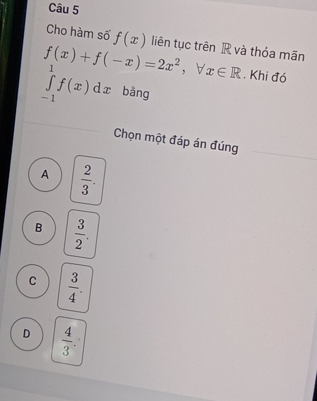 Cho hàm số f(x) liên tục trên R và thỏa mãn
f(x)+f(-x)=2x^2, forall x∈ R. Khi đó
∈tlimits _(-1)^1f(x)dx bằng
Chọn một đáp án đúng
A  2/3 .
B  3/2 .
C  3/4 .
D  4/3 .