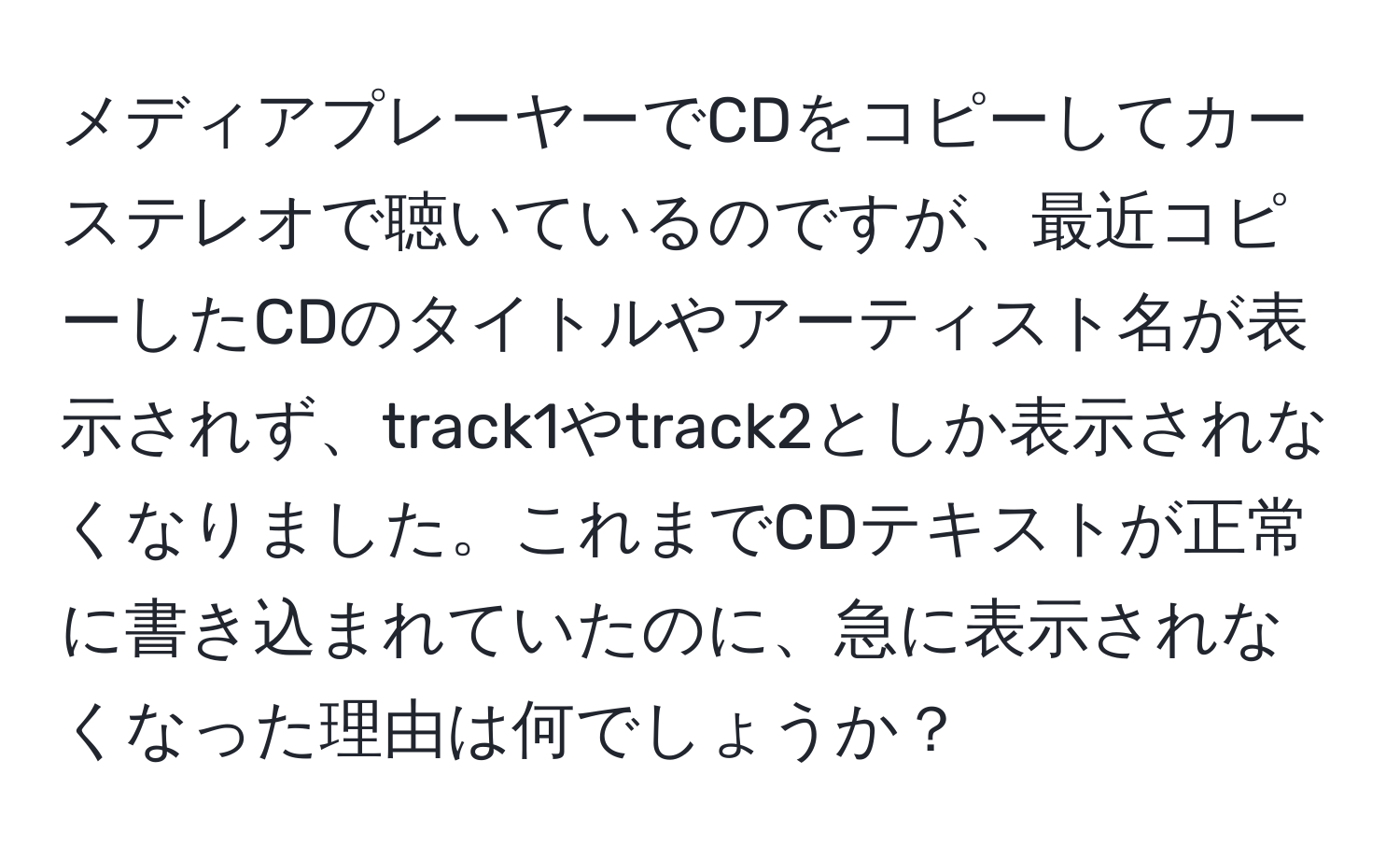 メディアプレーヤーでCDをコピーしてカーステレオで聴いているのですが、最近コピーしたCDのタイトルやアーティスト名が表示されず、track1やtrack2としか表示されなくなりました。これまでCDテキストが正常に書き込まれていたのに、急に表示されなくなった理由は何でしょうか？