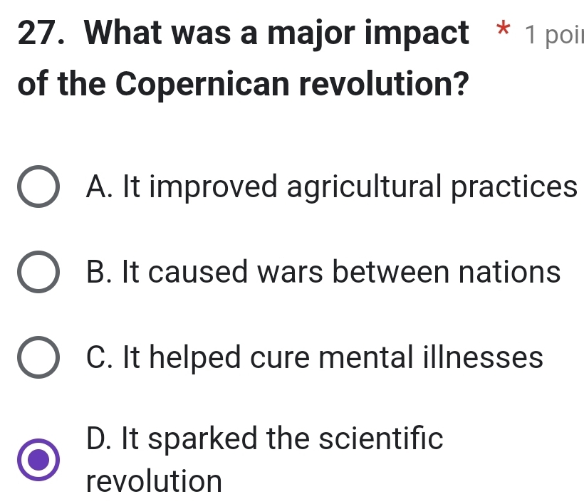 What was a major impact * 1 poi
of the Copernican revolution?
A. It improved agricultural practices
B. It caused wars between nations
C. It helped cure mental illnesses
D. It sparked the scientific
revolution