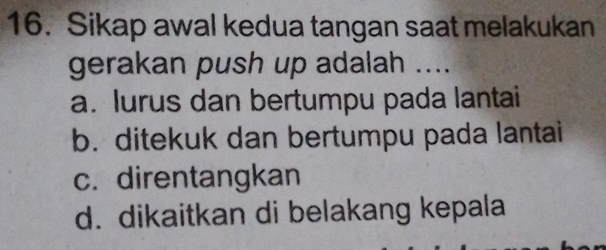 Sikap awal kedua tangan saat melakukan
gerakan push up adalah ....
a. lurus dan bertumpu pada lantai
b. ditekuk dan bertumpu pada lantai
c. direntangkan
d. dikaitkan di belakang kepala