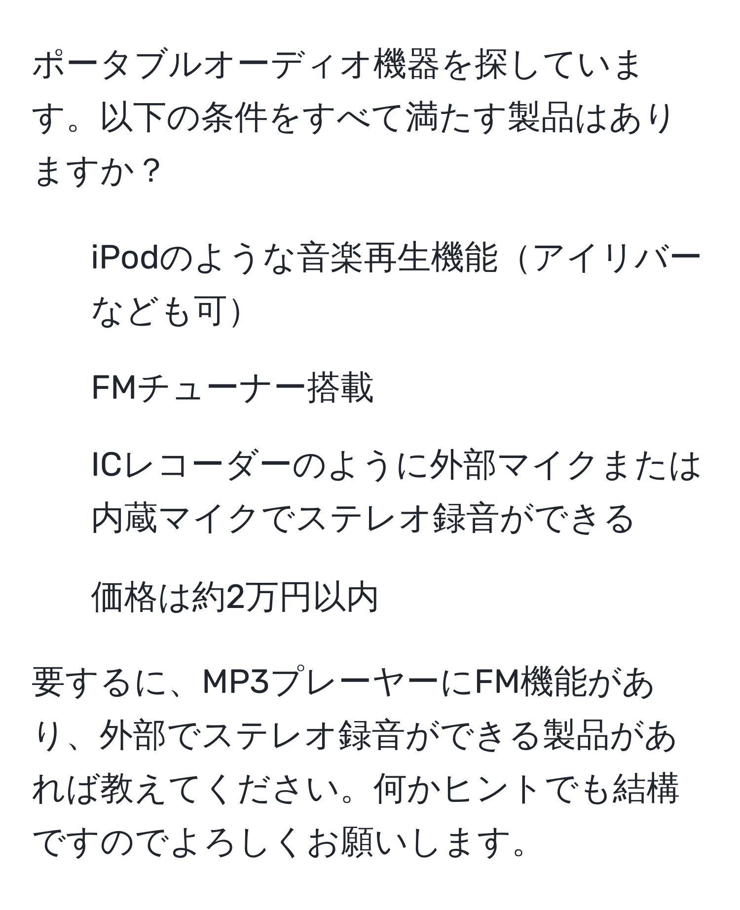 ポータブルオーディオ機器を探しています。以下の条件をすべて満たす製品はありますか？
- iPodのような音楽再生機能アイリバーなども可
- FMチューナー搭載
- ICレコーダーのように外部マイクまたは内蔵マイクでステレオ録音ができる
- 価格は約2万円以内

要するに、MP3プレーヤーにFM機能があり、外部でステレオ録音ができる製品があれば教えてください。何かヒントでも結構ですのでよろしくお願いします。