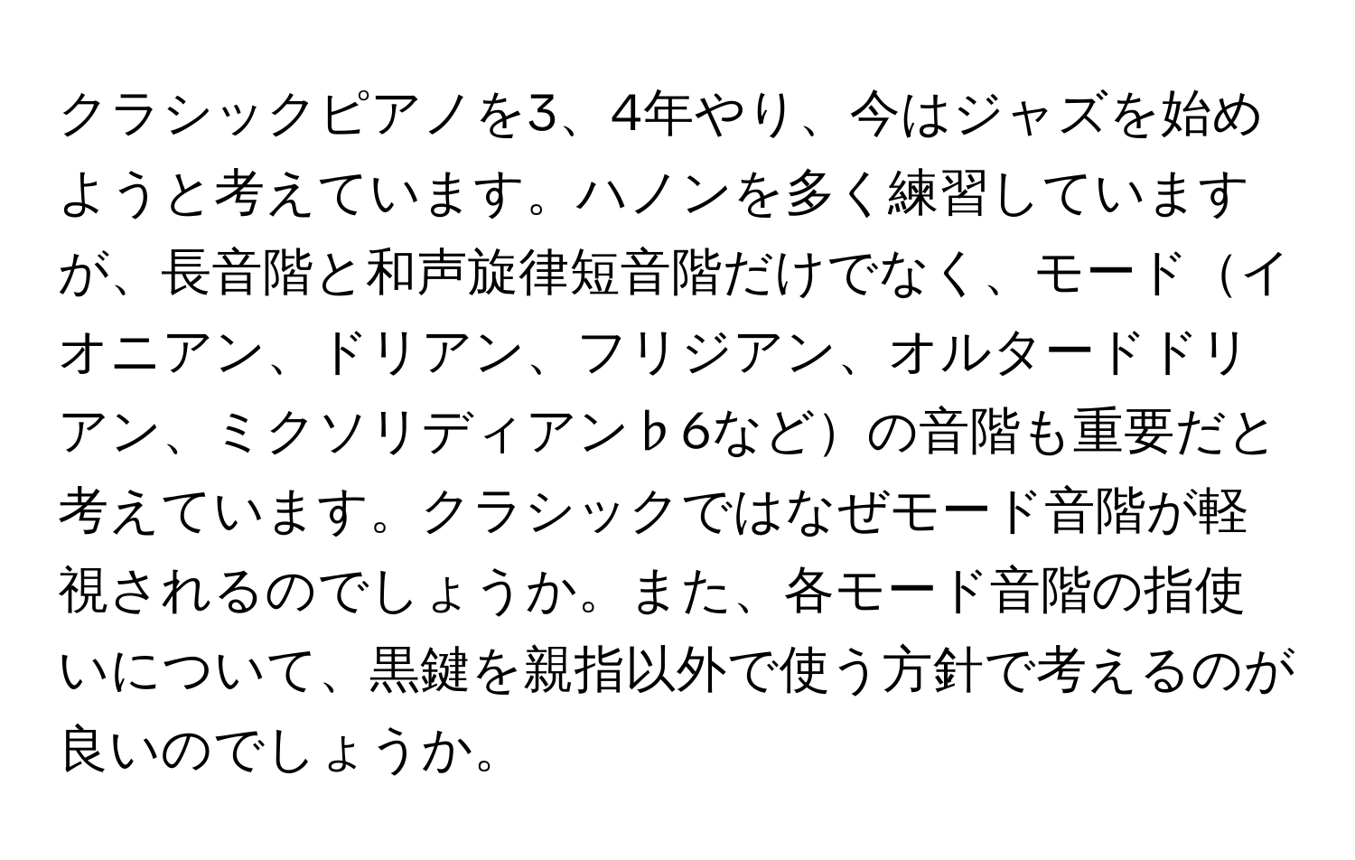 クラシックピアノを3、4年やり、今はジャズを始めようと考えています。ハノンを多く練習していますが、長音階と和声旋律短音階だけでなく、モードイオニアン、ドリアン、フリジアン、オルタードドリアン、ミクソリディアン♭6などの音階も重要だと考えています。クラシックではなぜモード音階が軽視されるのでしょうか。また、各モード音階の指使いについて、黒鍵を親指以外で使う方針で考えるのが良いのでしょうか。