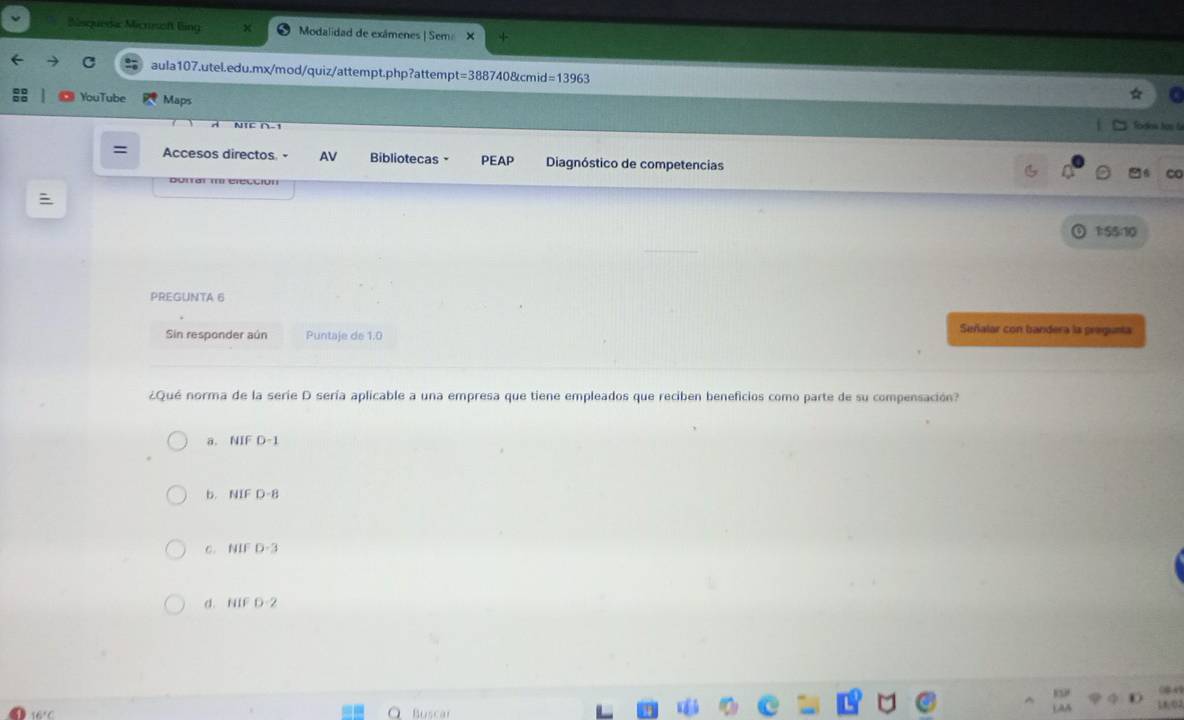 Sisqueda: Micnsoft ling Modalidad de exâmenes | Sem ×
aula107.utel.edu.mx/mod/quiz/attempt.php?attempt=388740&cmid=13963
YouTube Maps Tordios hos fa
= Accesos directos AV Bibliotecas PEAP Diagnóstico de competencias
c
Dorrar m elección
1:55:10
PREGUNTA 6
Sin responder aún Puntaje de 1.0
Señalar con bandera la pregunta
¿Qué norma de la serie D sería aplicable a una empresa que tiene empleados que reciben beneficios como parte de su compensación?
a. NIF D -1
b. NIF D -8
c. NIF D -3
d. NIF D -2
Buscar