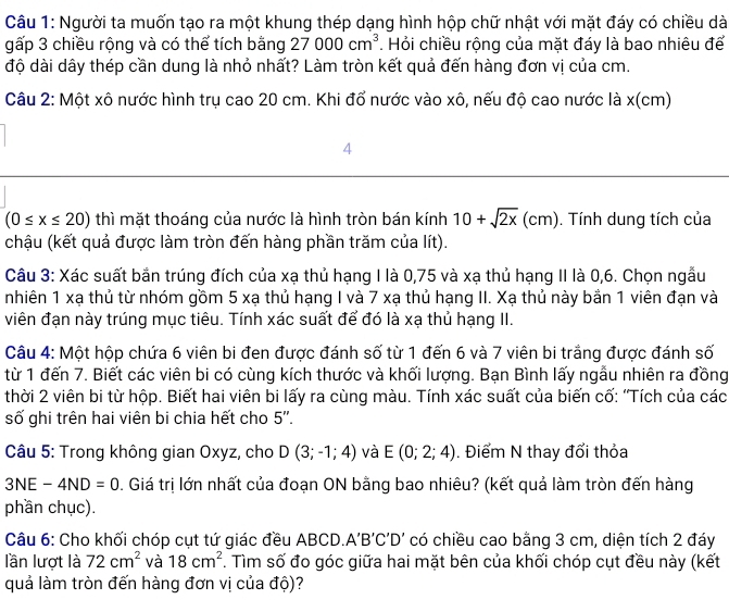 Người ta muốn tạo ra một khung thép dạng hình hộp chữ nhật với mặt đáy có chiều dà
gấp 3 chiều rộng và có thể tích bằng 27000cm^3. Hỏi chiều rộng của mặt đáy là bao nhiêu để
độ dài dây thép cần dung là nhỏ nhất? Làm tròn kết quả đến hàng đơn vị của cm.
Câu 2: Một xô nước hình trụ cao 20 cm. Khi đổ nước vào xô, nếu độ cao nước là x(cm)
4
(0≤ x≤ 20) thì mặt thoáng của nước là hình tròn bán kính 10+sqrt(2x)(cm). Tính dung tích của
chậu (kết quả được làm tròn đến hàng phần trăm của lít).
Câu 3: Xác suất bắn trúng đích của xạ thủ hạng I là 0,75 và xạ thủ hạng II là 0,6. Chọn ngẫu
nhiên 1 xạ thủ từ nhóm gồm 5 xạ thủ hạng I và 7 xạ thủ hạng II. Xạ thủ này bản 1 viên đạn và
viên đạn này trúng mục tiêu. Tính xác suất để đó là xạ thủ hạng II.
Câu 4: Một hộp chứa 6 viên bi đen được đánh số từ 1 đến 6 và 7 viên bi trắng được đánh số
từ 1 đến 7. Biết các viên bi có cùng kích thước và khối lượng. Bạn Bình lấy ngẫu nhiên ra đồng
thời 2 viên bi từ hộp. Biết hai viên bi lấy ra cùng màu. Tính xác suất của biến cố: 'Tích của các
số ghi trên hai viên bi chia hết cho 5''.
Câu 5: Trong không gian Oxyz, cho D(3;-1;4) và E(0;2;4). Điểm N thay đổi thỏa
3NE-4ND=0. Giá trị lớn nhất của đoạn ON bằng bao nhiêu? (kết quả làm tròn đến hàng
phần chục).
Câu 6: Cho khối chóp cụt tứ giác đều ABCD. A'B'C'D' có chiều cao bằng 3 cm, diện tích 2 đáy
lần lượt là 72cm^2 và 18cm^2. Tìm số đo góc giữa hai mặt bên của khối chóp cụt đều này (kết
quả làm tròn đến hàng đơn vị của độ)?