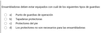 Ensambladoras deben estar equipados con cuál de los siguientes tipos de guardias:
a) Punto de guardias de operación
b) Tapaderas protectoras
c) Protectores del pie
d) Los protectores no son necesarios para las ensambladoras