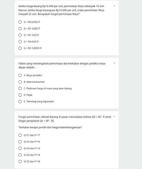 Ketika harga barang Rp16.000 per unit, permintaan Reza sebanyak 18 unit.
Namun, ketika harga barangnya Rp14.000 per unit, maka permintaan Reza
menjadi 22 unit. Berapakah fungsi permintaan Reza?
Q=50+0.002P.
Q=50-0,002P.
Q-50-0,02P.
Q=50+0.02P.
Q=50-0,0002P
Faktor yang memengaruhi permintaan dan berkaitan dengan prediksi masa
depan adalah...
A. Biaya produksi
B. Selera konsumer
C. Perkiraan harga di masa yang akan datang
D. Pajak
E. Teknologi yang digunakan
Fungsi permintaan sebuah barang di pasar menunjukan bahwa Qd=40-P serta *
fungsi penawaran Qs=4P-50. 
Tentukan berapa jumlah dan harga keseimbangannya?
Q-21dan P-17
Q-23dan P=16
a=24d P=15
Q=24 dan P=14
Q=22 d är P=18