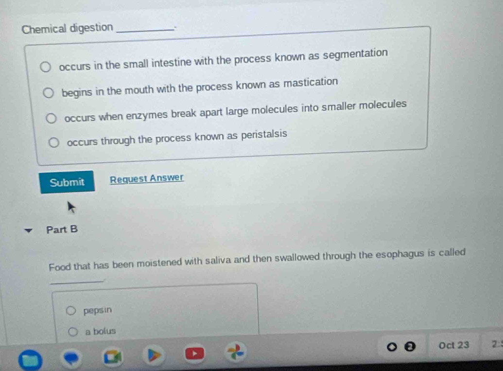 Chemical digestion_
occurs in the small intestine with the process known as segmentation
begins in the mouth with the process known as mastication
occurs when enzymes break apart large molecules into smaller molecules
occurs through the process known as peristalsis
Submit Request Answer
Part B
Food that has been moistened with saliva and then swallowed through the esophagus is called
_/
pepsin
a bolus
Oct 23 2