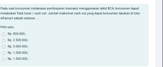 Pada saat konsumen melakukan pembayaran transaksi menggunakan debit BCA, konsumen dapat
melakukan Tarik tunai / cash out. Jumlah maksimal cash out yang dapat konsumen lakukan di toko
Alfamart adalah sebesar ....
Pilih satu:
Rp. 800.000,-
Rp. 2.500.000,-
Rp. 5.000.000,-
Rp. 1.000.000,-
Rp. 1.500.000,-