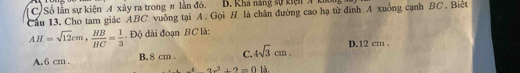 C. Số lần sự kiện A xảy ra trong n lần đó. D. Kha nang sự kiện A khổ
Câu 13. Cho tam giác ABC vuông tại A. Gọi H là chân đường cao hạ từ đinh A xuống cạnh BC. Biêt
AH=sqrt(12)cm,  HB/HC = 1/3 . Độ dài đoạn BC là:
D. 12 cm.
C.
A. 6 cm. B. 8 cm. 4sqrt(3)cm.
^4-3x^2+2=01dot a.