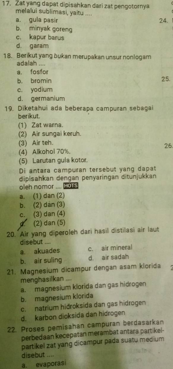 Zat yang dapat dipisahkan dari zat pengotornya
melalui sublimasi, yaitu ....
a. gula pasir 24.
b. minyak goreng
c. kapur barus
d. garam
18. Berikut yang bukan merupakan unsur nonlogam
adalah ....
a. fosfor
b. bromin
25.
c. yodium
d. germanium
19. Diketahui ada beberapa campuran sebagai
berikut.
(1) Zat warna.
(2) Air sungai keruh.
(3) Air teh. 26.
(4) Alkohol 70%.
(5) Larutan gula kotor.
Di antara campuran tersebut yang dapat
dipisahkan dengan penyaringan ditunjukkan
oleh nomor .... Hots
a. (1) dan (2)
b. (2) dan (3)
c. (3) dan (4)
d. (2) dan (5)
20. Air yang diperoleh dari hasil distilasi air laut
disebut ....
a. akuades c. air mineral
b. air suling d. air sadah
21. Magnesium dicampur dengan asam klorida 2
menghasilkan ....
a. magnesium klorida dan gas hidrogen
b. magnesium klorida
c. natrium hidroksida dan gas hidrogen
d. karbon dioksida dan hidrogen
22. Proses pemisahan campuran berdasarkan
perbedaan kecepatan merambat antara partikel-
partikel zat yang dicampur pada suatu medium
disebut ....
a. evaporasi