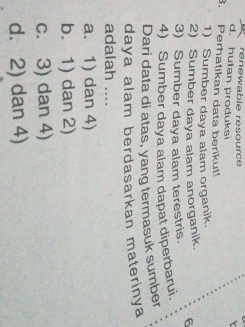 renewable resource

d. hutan produksi
3. Perhatikan data berikut!
1) Sumber daya alam organik.
2) Sumber daya alam anorganik.
6
3) Sumber daya alam terestris.
4) Sumber daya alam dapat diperbarui.
Dari data di atas, yang termasuk sumber
daya alam berdasarkan materinya
adalah ....
a. 1) dan 4)
b. 1) dan 2)
c. 3) dan 4)
d. 2) dan 4)