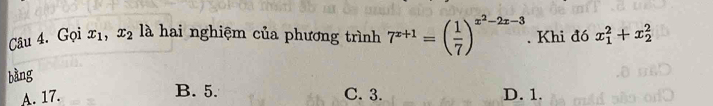 Gọi x_1 、 x_2 là hai nghiệm của phương trình 7^(x+1)=( 1/7 )^x^2-2x-3. Khi đó x_1^2+x_2^2
bàng
B. 5.
A. 17. C. 3. D. 1.