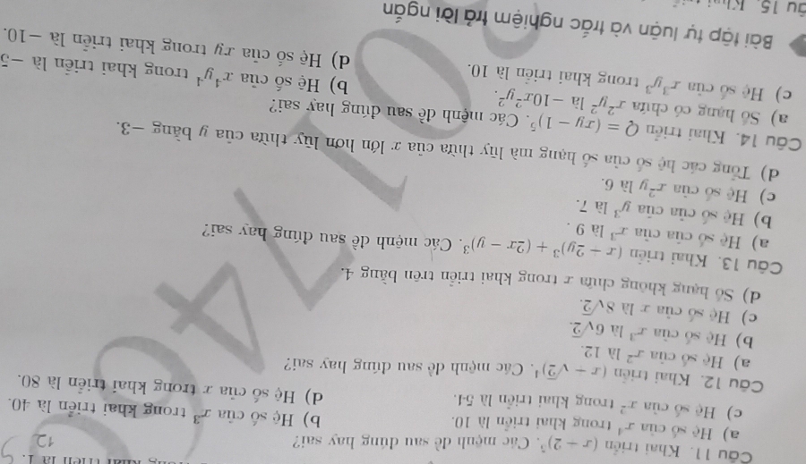 Khai triển (x+2)^5. Các mệnh đề sau đúng hay sai?
12
a) Hệ số của x^4 trong khai triển là 10. b) Hệ số của x^3 trong khai triển là 40.
c) Hệ số của x^2 trong khai triển là 54. d) Hệ số của x trong khai triển là 80.
Câu 12. Khai triển (x+sqrt(2))^4. Các mệnh đề sau đúng hay sai?
a) Hệ số của r^2 là 12.
b) Hệ số của x^3 là 6sqrt(2).
c) Hệ số của r là 8sqrt(2).
d) Số hạng không chứa r trong khai triển trên bằng 4.
Câu 13. Khai triển (x+2y)^3+(2x-y)^3. Các mệnh đề sau đúng hay sai?
a) Hệ số của của x^3 là 9.
b) Hệ số của của y^3 là 7.
c) Hệ số của x^2 y là 6.
d) Tổng các hệ số của số hạng mà lũy thừa của x lớn hơn lũy thừa của y bằng −3.
Câu 14. Khai triển Q=(xy-1)^5. Các mệnh đề sau đúng hay sai?
a) Số hạng có chứa x^2y^2lhat a-10x^2y^2. b) Hệ số của x^4y^4 trong khai triển là −5
c) Hệ số của x^3y^3 trong khai triển là 10. d) Hệ số của ry trong khai triển là −10.
Bài tập tự luận và trắc nghiệm trả lời ngắn
âu 15. Kh