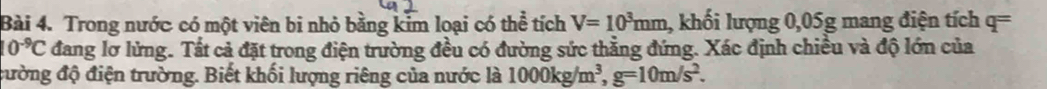 Trong nước có một viên bi nhỏ bằng kim loại có thể tích V=10^3mm , khối lượng 0,05g mang điện tích q=
10^(-9)C đang lơ lửng. Tất cả đặt trong điện trường đều có đường sức thẳng đứng. Xác định chiều và độ lớn của 
đường độ điện trường. Biết khối lượng riêng của nước là 1000kg/m^3, g=10m/s^2.