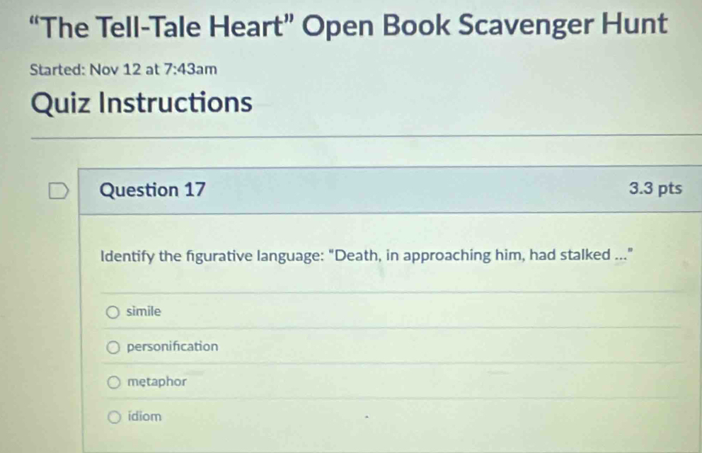 “The Tell-Tale Heart” Open Book Scavenger Hunt
Started: Nov 12 at 7:43: m
Quiz Instructions
Question 17 3.3 pts
Identify the figurative language: "Death, in approaching him, had stalked ..."
simile
personification
metaphor
ídiom