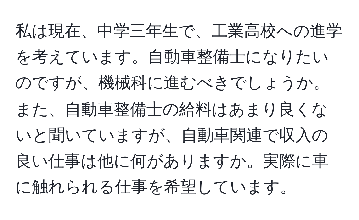 私は現在、中学三年生で、工業高校への進学を考えています。自動車整備士になりたいのですが、機械科に進むべきでしょうか。また、自動車整備士の給料はあまり良くないと聞いていますが、自動車関連で収入の良い仕事は他に何がありますか。実際に車に触れられる仕事を希望しています。